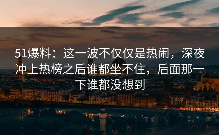 51爆料：这一波不仅仅是热闹，深夜冲上热榜之后谁都坐不住，后面那一下谁都没想到